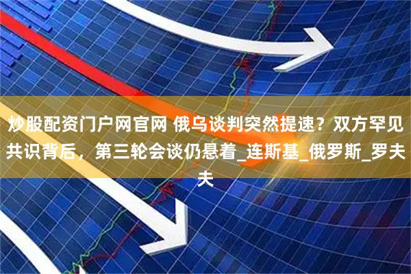 炒股配资门户网官网 俄乌谈判突然提速？双方罕见共识背后，第三轮会谈仍悬着_连斯基_俄罗斯_罗夫