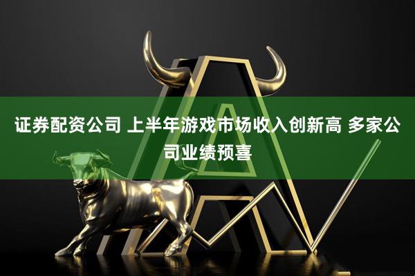 证券配资公司 上半年游戏市场收入创新高 多家公司业绩预喜