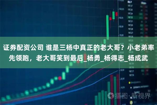 证券配资公司 谁是三杨中真正的老大哥？小老弟率先领跑，老大哥笑到最后_杨勇_杨得志_杨成武