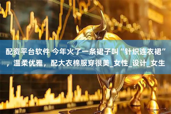 配资平台软件 今年火了一条裙子叫“针织连衣裙”，温柔优雅，配大衣棉服穿很美_女性_设计_女生