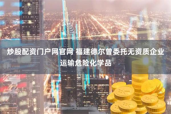 炒股配资门户网官网 福建德尔曾委托无资质企业运输危险化学品