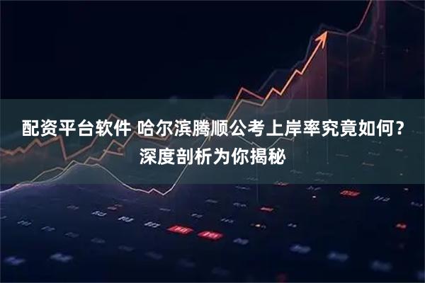 配资平台软件 哈尔滨腾顺公考上岸率究竟如何？深度剖析为你揭秘