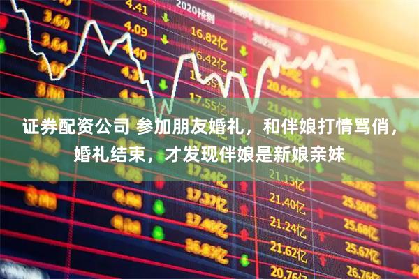 证券配资公司 参加朋友婚礼，和伴娘打情骂俏，婚礼结束，才发现伴娘是新娘亲妹