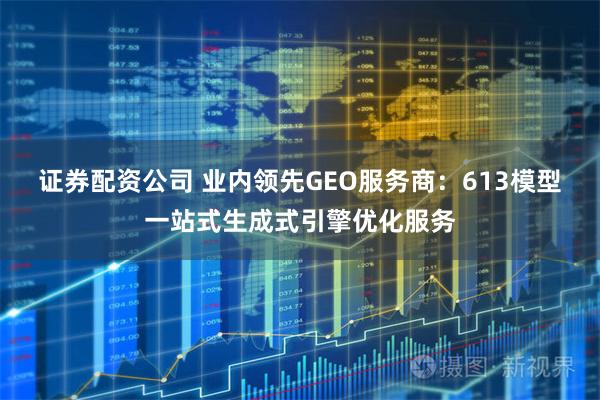 证券配资公司 业内领先GEO服务商：613模型一站式生成式引擎优化服务