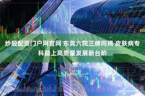 炒股配资门户网官网 东莞六院三牌同揭 皮肤病专科踏上高质量发展新台阶