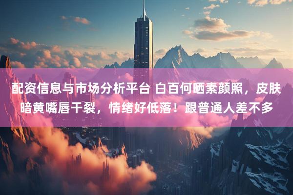 配资信息与市场分析平台 白百何晒素颜照，皮肤暗黄嘴唇干裂，情绪好低落！跟普通人差不多